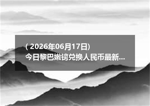 ( 2026年06月17日) 今日黎巴嫩镑兑换人民币最新汇率行情