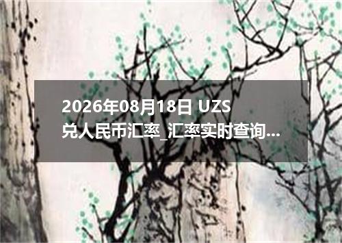 2026年08月18日 UZS兑人民币汇率_汇率实时查询UZS行情