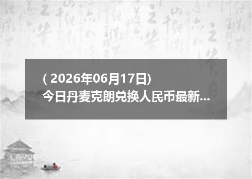 ( 2026年06月17日) 今日丹麦克朗兑换人民币最新汇率行情