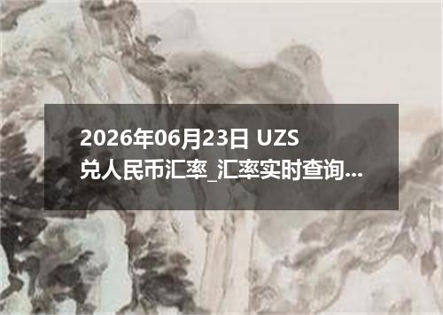 2026年06月23日 UZS兑人民币汇率_汇率实时查询UZS行情