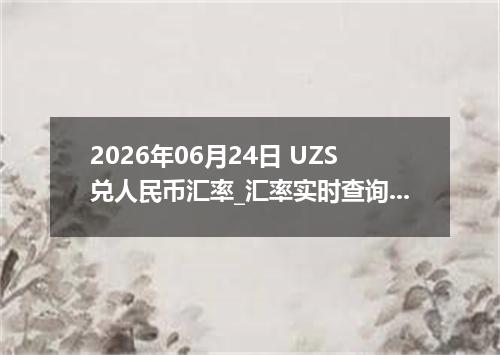 2026年06月24日 UZS兑人民币汇率_汇率实时查询UZS行情