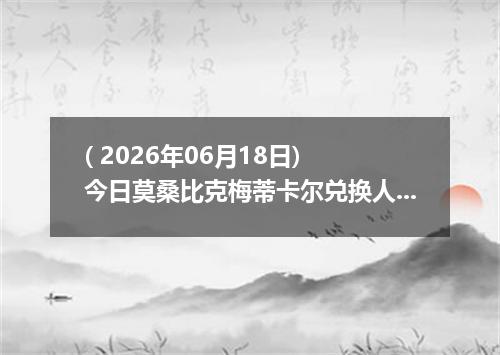 ( 2026年06月18日) 今日莫桑比克梅蒂卡尔兑换人民币最新汇率行情