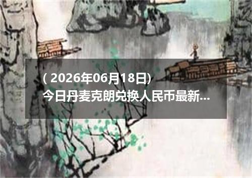 ( 2026年06月18日) 今日丹麦克朗兑换人民币最新汇率行情