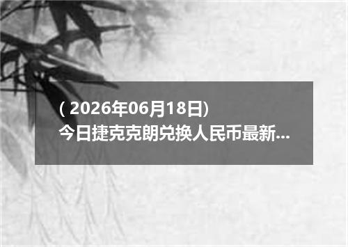 ( 2026年06月18日) 今日捷克克朗兑换人民币最新汇率行情
