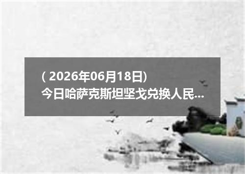 ( 2026年06月18日) 今日哈萨克斯坦坚戈兑换人民币最新汇率行情