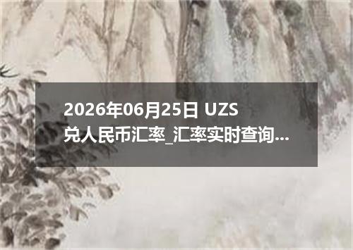 2026年06月25日 UZS兑人民币汇率_汇率实时查询UZS行情