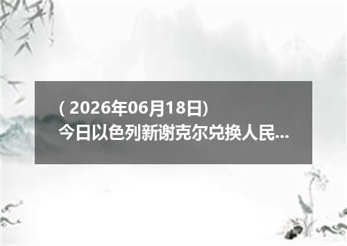 ( 2026年06月18日) 今日以色列新谢克尔兑换人民币最新汇率行情
