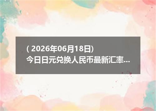 ( 2026年06月18日) 今日日元兑换人民币最新汇率行情