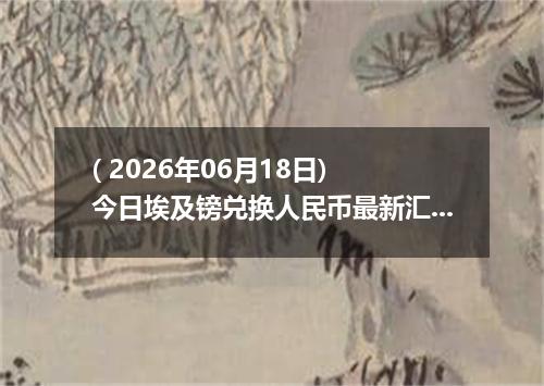( 2026年06月18日) 今日埃及镑兑换人民币最新汇率行情