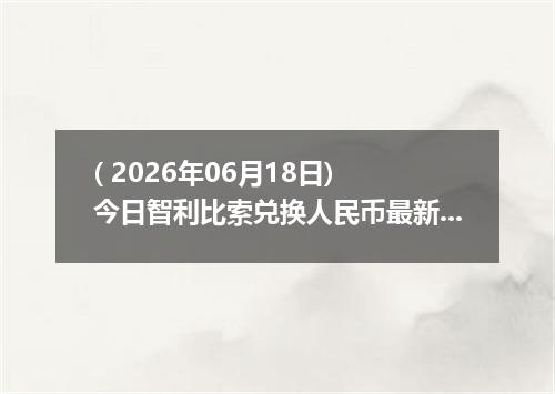 ( 2026年06月18日) 今日智利比索兑换人民币最新汇率行情