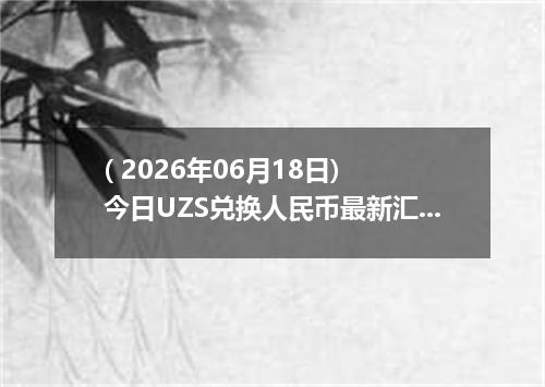 ( 2026年06月18日) 今日UZS兑换人民币最新汇率行情