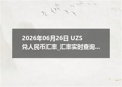 2026年06月26日 UZS兑人民币汇率_汇率实时查询UZS行情