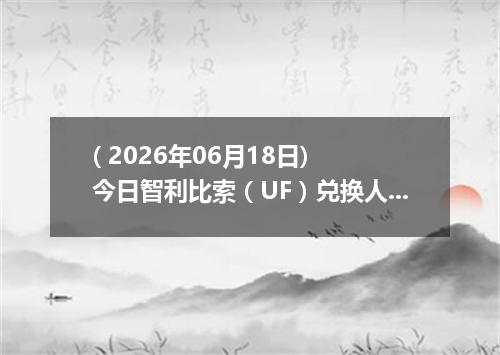 ( 2026年06月18日) 今日智利比索（UF）兑换人民币最新汇率行情