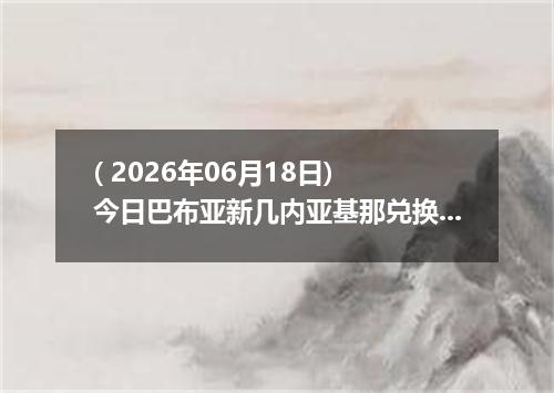 ( 2026年06月18日) 今日巴布亚新几内亚基那兑换人民币最新汇率行情