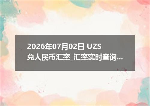 2026年07月02日 UZS兑人民币汇率_汇率实时查询UZS行情