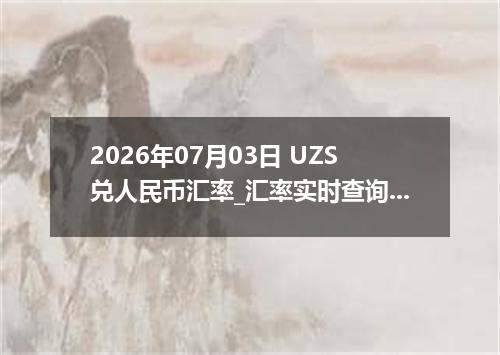2026年07月03日 UZS兑人民币汇率_汇率实时查询UZS行情