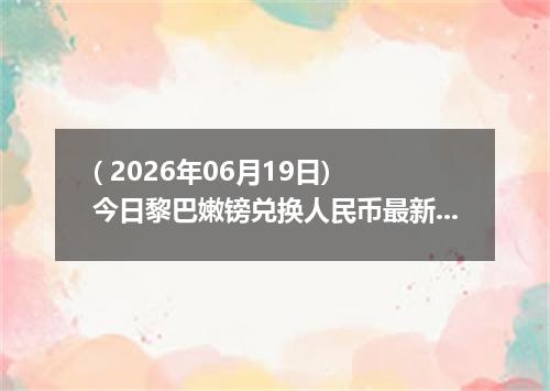 ( 2026年06月19日) 今日黎巴嫩镑兑换人民币最新汇率行情