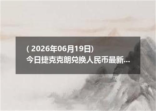( 2026年06月19日) 今日捷克克朗兑换人民币最新汇率行情