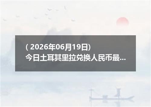 ( 2026年06月19日) 今日土耳其里拉兑换人民币最新汇率行情