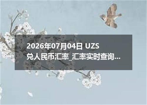 2026年07月04日 UZS兑人民币汇率_汇率实时查询UZS行情