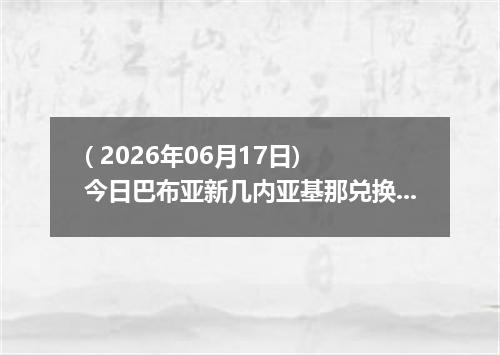 ( 2026年06月17日) 今日巴布亚新几内亚基那兑换人民币最新汇率行情
