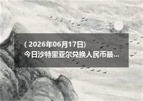 ( 2026年06月17日) 今日沙特里亚尔兑换人民币最新汇率行情