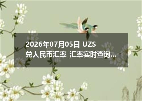 2026年07月05日 UZS兑人民币汇率_汇率实时查询UZS行情