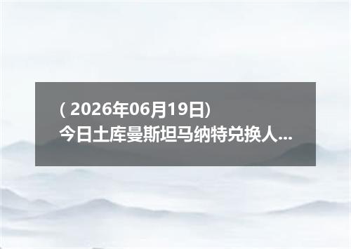 ( 2026年06月19日) 今日土库曼斯坦马纳特兑换人民币最新汇率行情