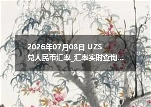 2026年07月08日 UZS兑人民币汇率_汇率实时查询UZS行情