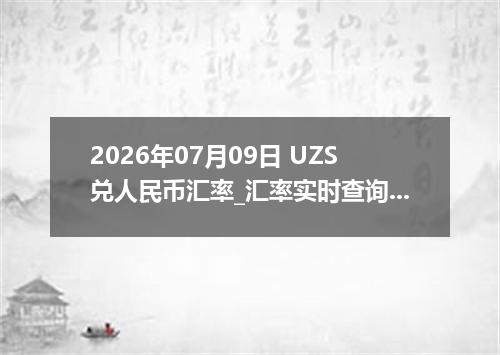 2026年07月09日 UZS兑人民币汇率_汇率实时查询UZS行情