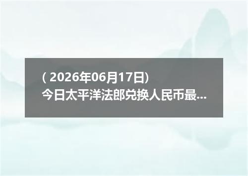 ( 2026年06月17日) 今日太平洋法郎兑换人民币最新汇率行情