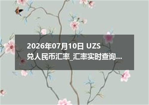2026年07月10日 UZS兑人民币汇率_汇率实时查询UZS行情