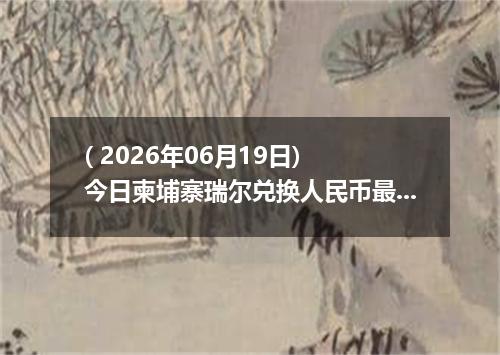 ( 2026年06月19日) 今日柬埔寨瑞尔兑换人民币最新汇率行情
