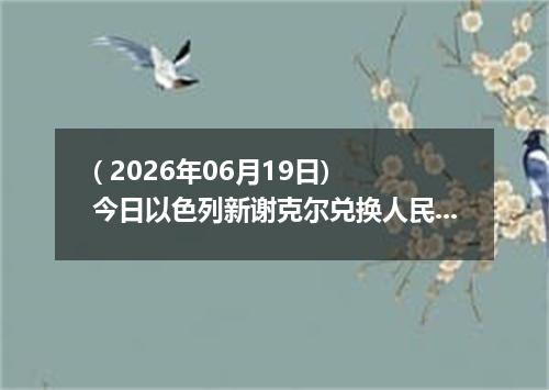 ( 2026年06月19日) 今日以色列新谢克尔兑换人民币最新汇率行情