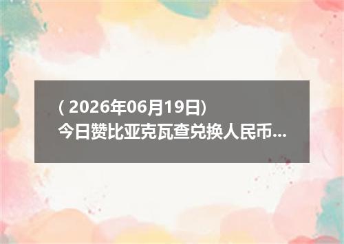 ( 2026年06月19日) 今日赞比亚克瓦查兑换人民币最新汇率行情