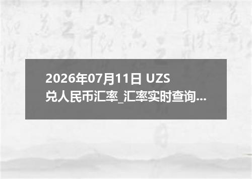 2026年07月11日 UZS兑人民币汇率_汇率实时查询UZS行情