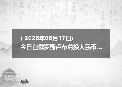 ( 2026年06月17日) 今日白俄罗斯卢布兑换人民币最新汇率行情