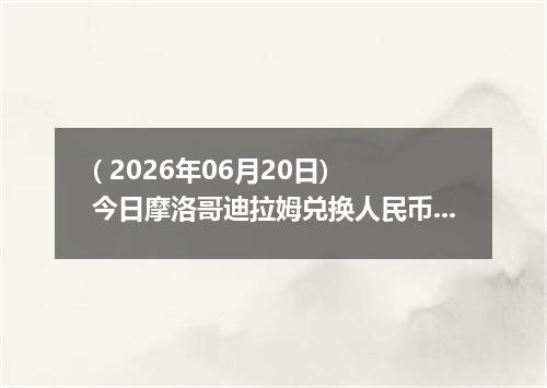 ( 2026年06月20日) 今日摩洛哥迪拉姆兑换人民币最新汇率行情