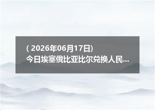( 2026年06月17日) 今日埃塞俄比亚比尔兑换人民币最新汇率行情