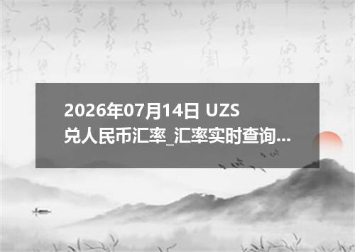 2026年07月14日 UZS兑人民币汇率_汇率实时查询UZS行情
