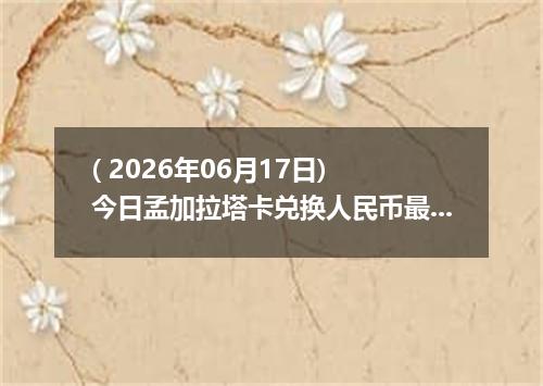 ( 2026年06月17日) 今日孟加拉塔卡兑换人民币最新汇率行情
