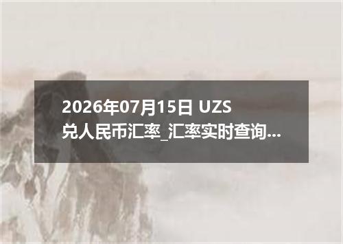 2026年07月15日 UZS兑人民币汇率_汇率实时查询UZS行情