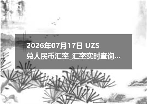 2026年07月17日 UZS兑人民币汇率_汇率实时查询UZS行情