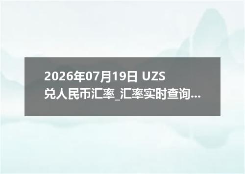 2026年07月19日 UZS兑人民币汇率_汇率实时查询UZS行情