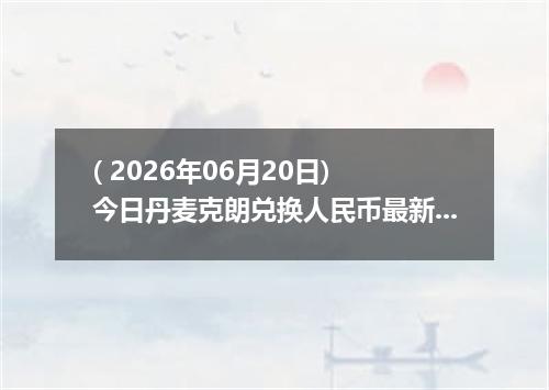 ( 2026年06月20日) 今日丹麦克朗兑换人民币最新汇率行情