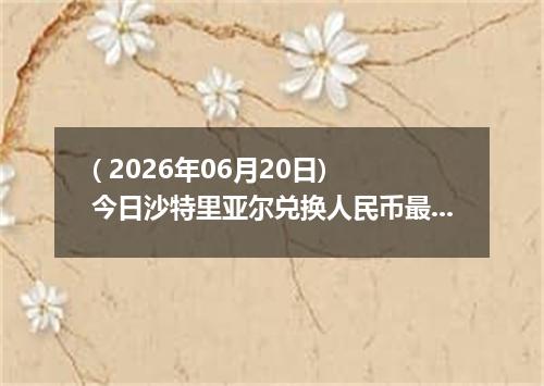 ( 2026年06月20日) 今日沙特里亚尔兑换人民币最新汇率行情
