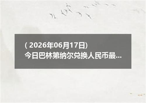 ( 2026年06月17日) 今日巴林第纳尔兑换人民币最新汇率行情
