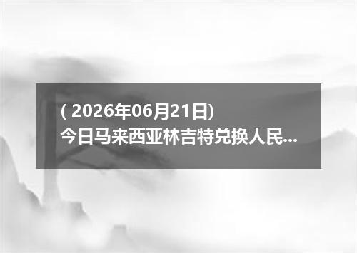( 2026年06月21日) 今日马来西亚林吉特兑换人民币最新汇率行情