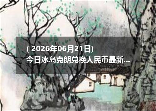 ( 2026年06月21日) 今日冰岛克朗兑换人民币最新汇率行情