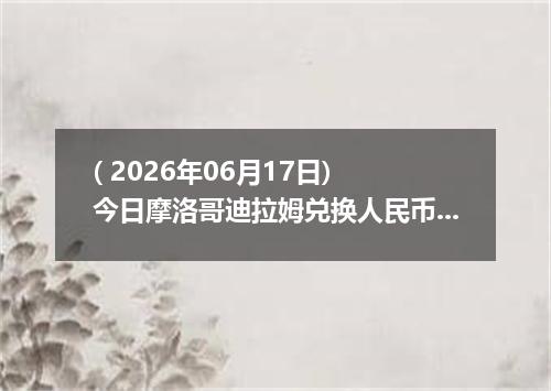 ( 2026年06月17日) 今日摩洛哥迪拉姆兑换人民币最新汇率行情